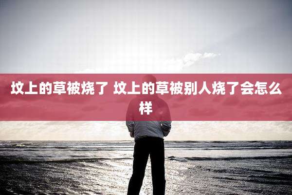 坟上的草被烧了 坟上的草被别人烧了会怎么样