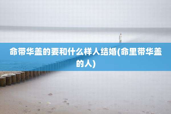 命带华盖的要和什么样人结婚(命里带华盖的人)