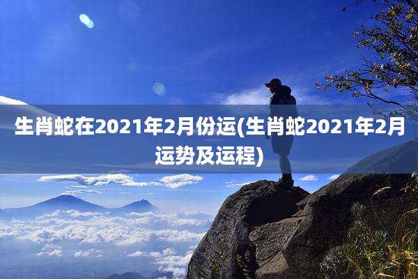 生肖蛇在2021年2月份运(生肖蛇2021年2月运势及运程)