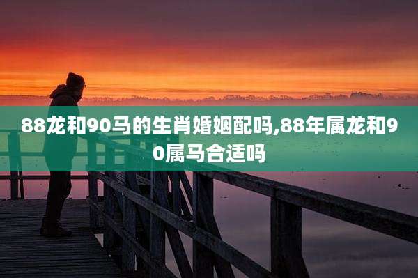 88龙和90马的生肖婚姻配吗,88年属龙和90属马合适吗