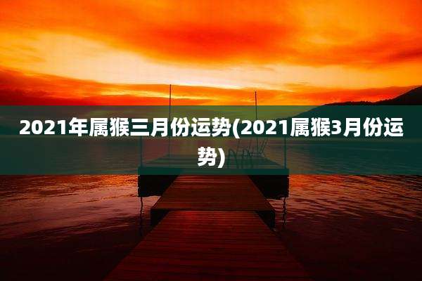2021年属猴三月份运势(2021属猴3月份运势)