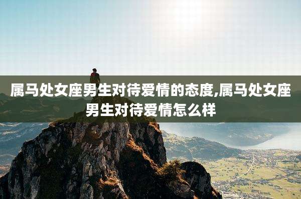 属马处女座男生对待爱情的态度,属马处女座男生对待爱情怎么样