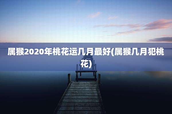 属猴2020年桃花运几月最好(属猴几月犯桃花)