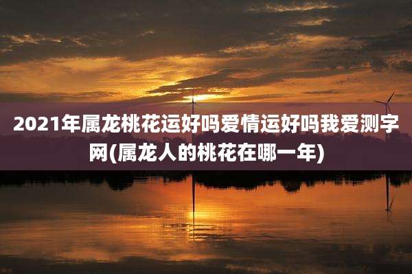 2021年属龙桃花运好吗爱情运好吗我爱测字网(属龙人的桃花在哪一年)