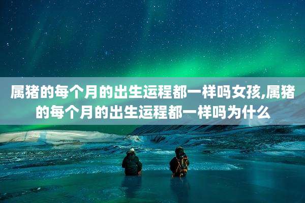 属猪的每个月的出生运程都一样吗女孩,属猪的每个月的出生运程都一样吗为什么