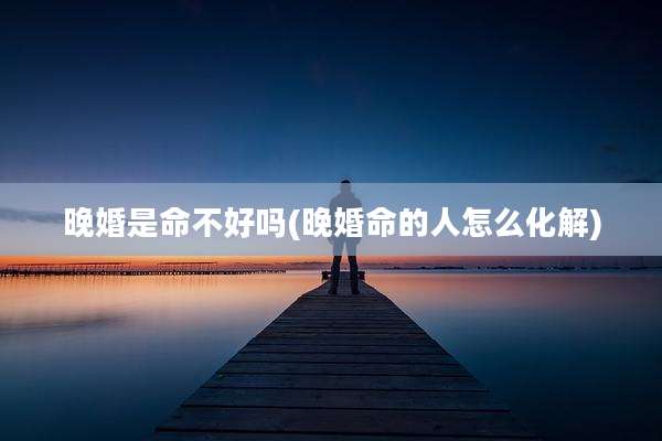 晚婚是命不好吗(晚婚命的人怎么化解)