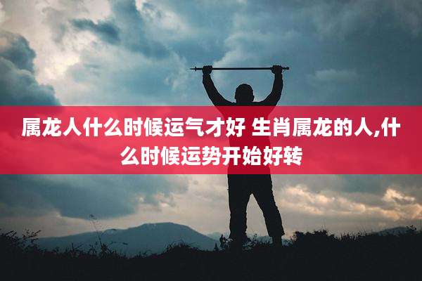 属龙人什么时候运气才好 生肖属龙的人,什么时候运势开始好转