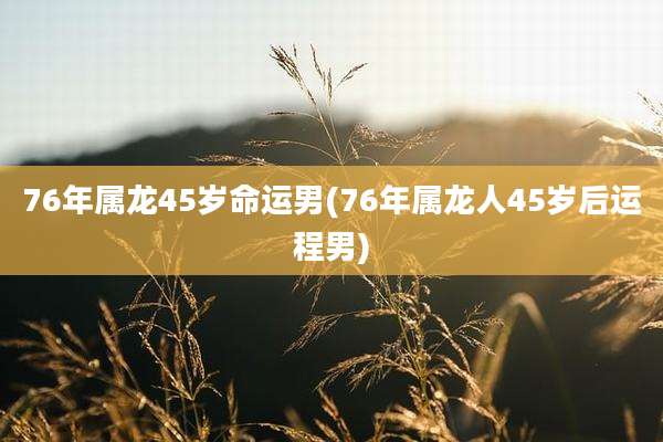 76年属龙45岁命运男(76年属龙人45岁后运程男)