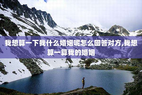 我想算一下我什么婚姻呢怎么回答对方,我想算一算我的婚姻
