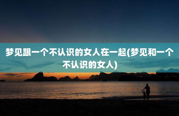 梦见跟一个不认识的女人在一起(梦见和一个不认识的女人)