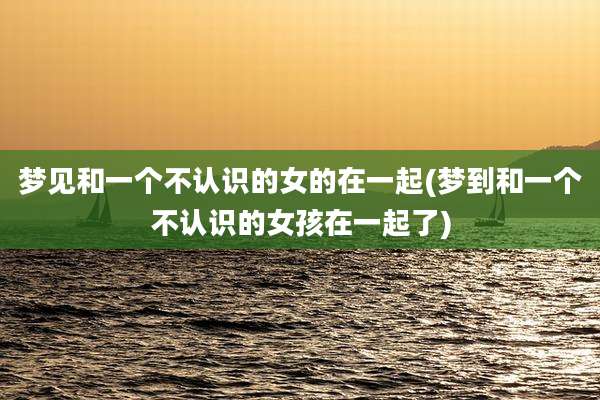 梦见和一个不认识的女的在一起(梦到和一个不认识的女孩在一起了)