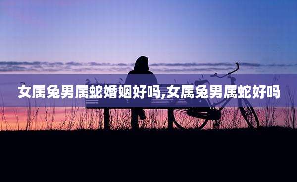 女属兔男属蛇婚姻好吗,女属兔男属蛇好吗