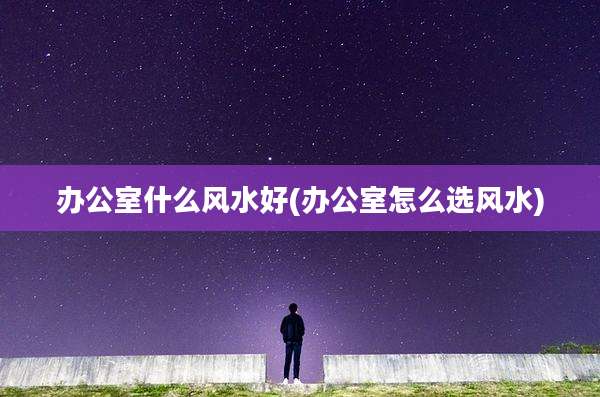 办公室什么风水好(办公室怎么选风水)