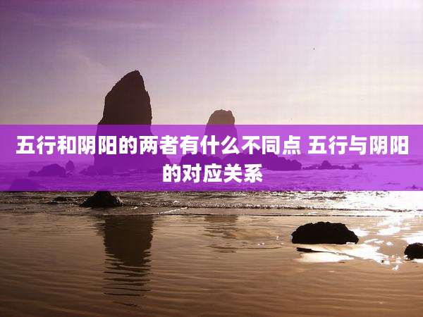 五行和阴阳的两者有什么不同点 五行与阴阳的对应关系