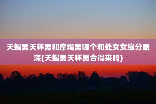 天蝎男天秤男和摩羯男哪个和处女女缘分最深(天蝎男天秤男合得来吗)