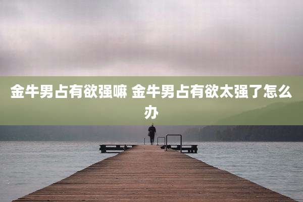 金牛男占有欲强嘛 金牛男占有欲太强了怎么办