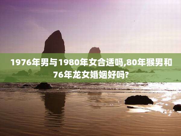 1976年男与1980年女合适吗,80年猴男和76年龙女婚姻好吗?