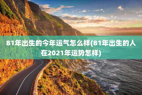 81年出生的今年运气怎么样(81年出生的人在2021年运势怎样)