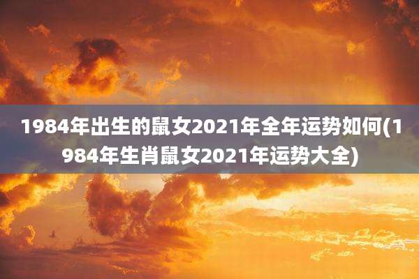 1984年出生的鼠女2021年全年运势如何(1984年生肖鼠女2021年运势大全)