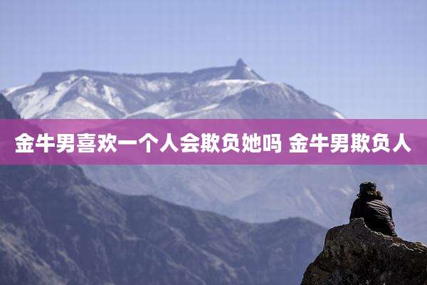 金牛男喜欢一个人会欺负她吗 金牛男欺负人