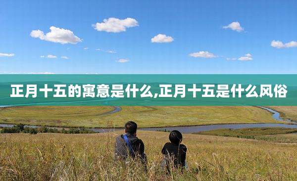 正月十五的寓意是什么,正月十五是什么风俗