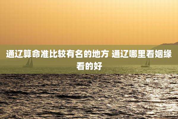 通辽算命准比较有名的地方 通辽哪里看姻缘看的好