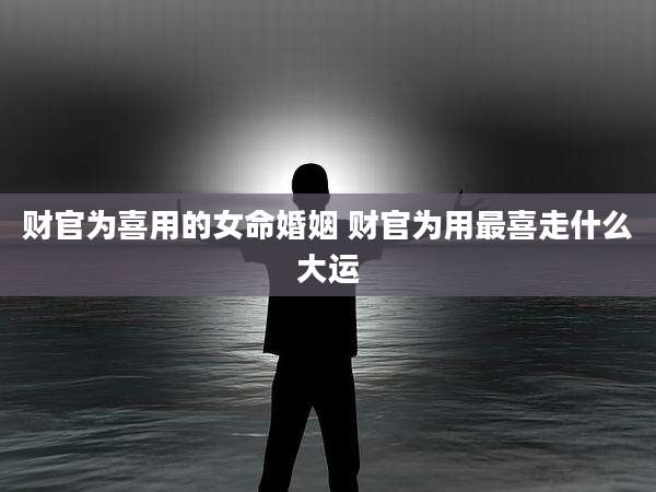 财官为喜用的女命婚姻 财官为用最喜走什么大运