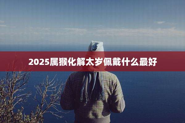 2025属猴化解太岁佩戴什么最好