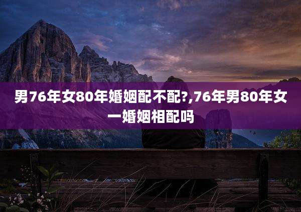 男76年女80年婚姻配不配?,76年男80年女一婚姻相配吗