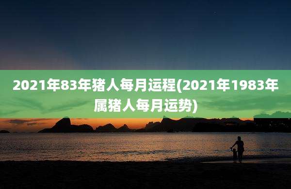 2021年83年猪人每月运程(2021年1983年属猪人每月运势)