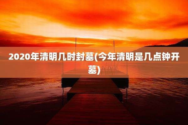 2020年清明几时封墓(今年清明是几点钟开墓)