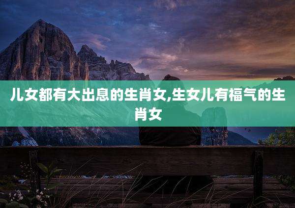 儿女都有大出息的生肖女,生女儿有福气的生肖女