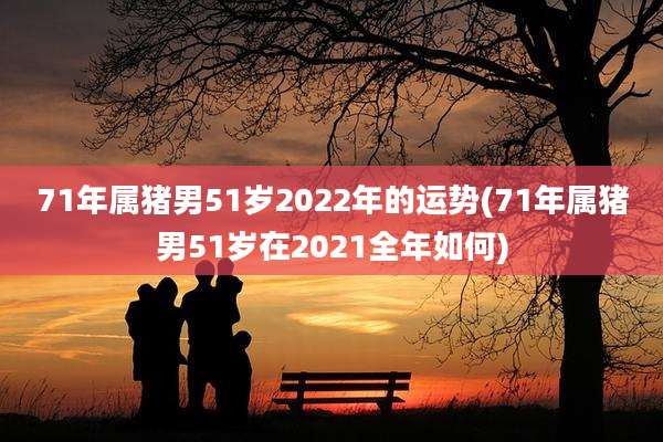 71年属猪男51岁2022年的运势(71年属猪男51岁在2021全年如何)