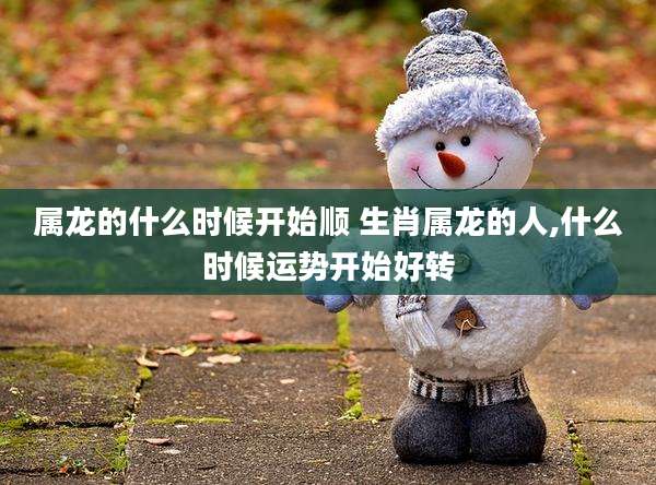 属龙的什么时候开始顺 生肖属龙的人,什么时候运势开始好转