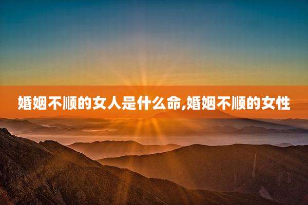 婚姻不顺的女人是什么命,婚姻不顺的女性