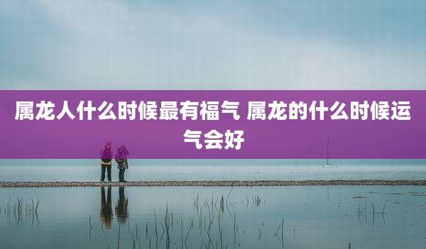 属龙人什么时候最有福气 属龙的什么时候运气会好