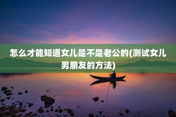怎么才能知道女儿是不是老公的(测试女儿男朋友的方法)