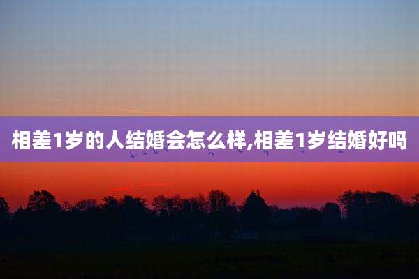 相差1岁的人结婚会怎么样,相差1岁结婚好吗
