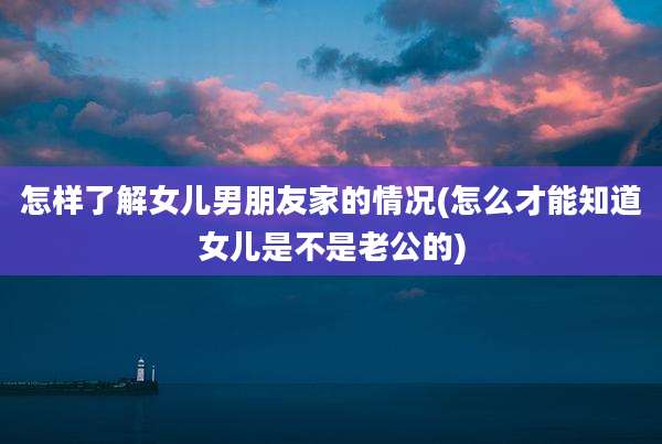 怎样了解女儿男朋友家的情况(怎么才能知道女儿是不是老公的)