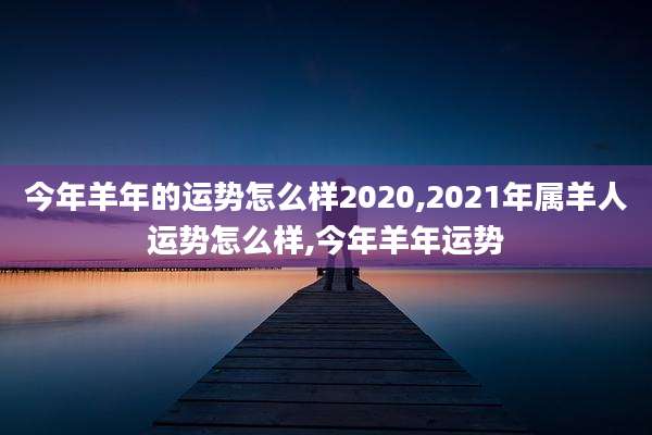 今年羊年的运势怎么样2020,2021年属羊人运势怎么样,今年羊年运势