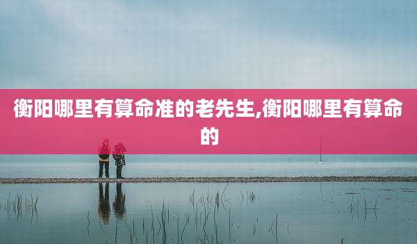 衡阳哪里有算命准的老先生,衡阳哪里有算命的