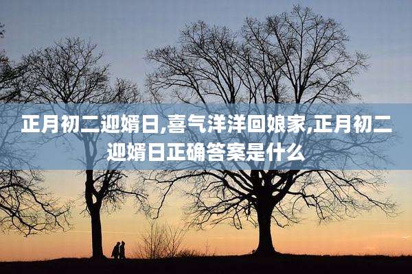 正月初二迎婿日,喜气洋洋回娘家,正月初二迎婿日正确答案是什么