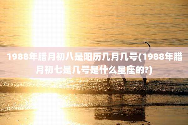 1988年腊月初八是阳历几月几号(1988年腊月初七是几号是什么星座的?)