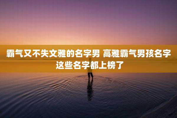 霸气又不失文雅的名字男 高雅霸气男孩名字 这些名字都上榜了