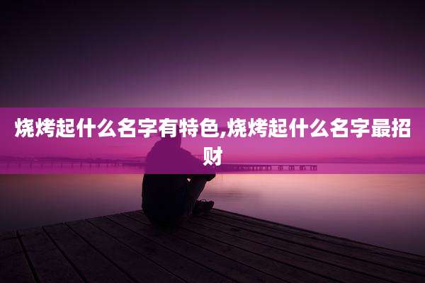 烧烤起什么名字有特色,烧烤起什么名字最招财