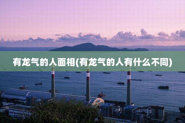 有龙气的人面相(有龙气的人有什么不同)