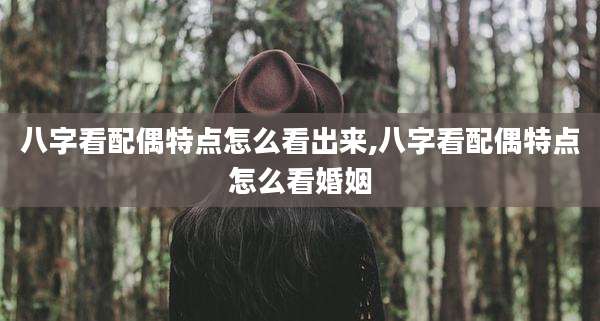 八字看配偶特点怎么看出来,八字看配偶特点怎么看婚姻