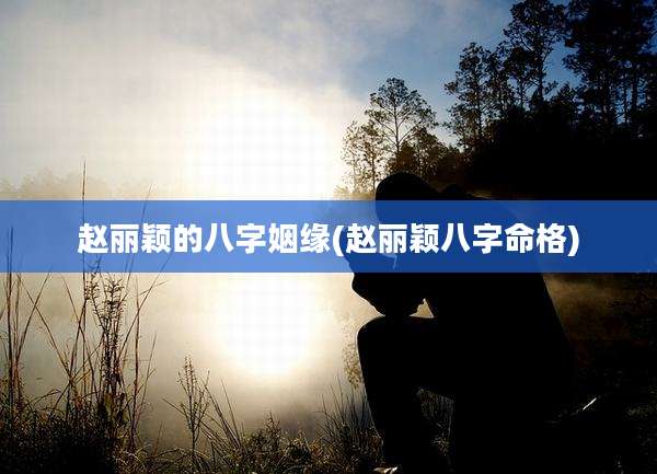 赵丽颖的八字姻缘(赵丽颖八字命格)