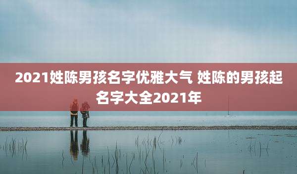 2021姓陈男孩名字优雅大气 姓陈的男孩起名字大全2021年
