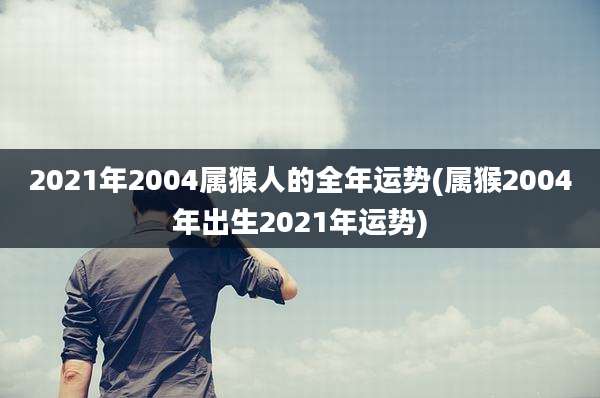 2021年2004属猴人的全年运势(属猴2004年出生2021年运势)